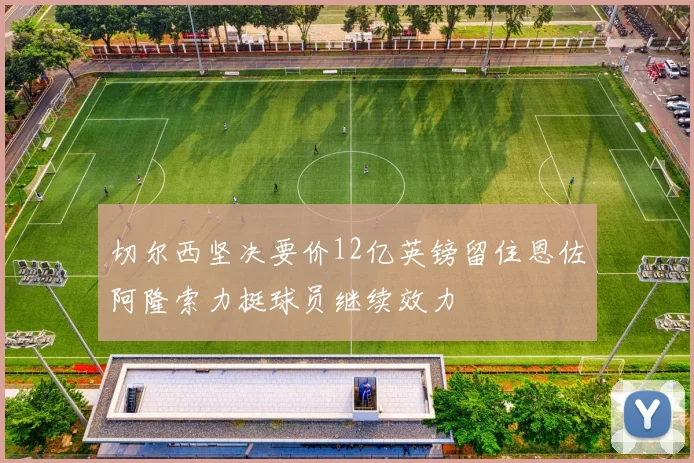 切尔西坚决要价12亿英镑留住恩佐阿隆索力挺球员继续效力